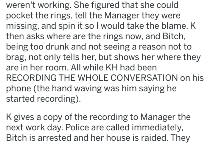 document - weren't working. She figured that she could pocket the rings, tell the Manager they were missing, and spin it so I would take the blame. K then asks where are the rings now, and Bitch, being too drunk and not seeing a reason not to brag, not on