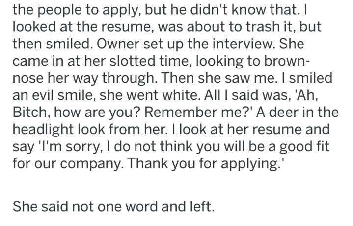 document - the people to apply, but he didn't know that. I looked at the resume, was about to trash it, but then smiled. Owner set up the interview. She came in at her slotted time, looking to brown nose her way through. Then she saw me. I smiled an evil 