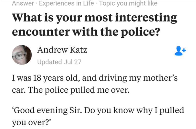 diagram - Answer Experiences in Life Topic you might What is your most interesting encounter with the police? Andrew Katz Updated Jul 27 I was 18 years old, and driving my mother's car. The police pulled me over. Good evening Sir. Do you know why I pulled