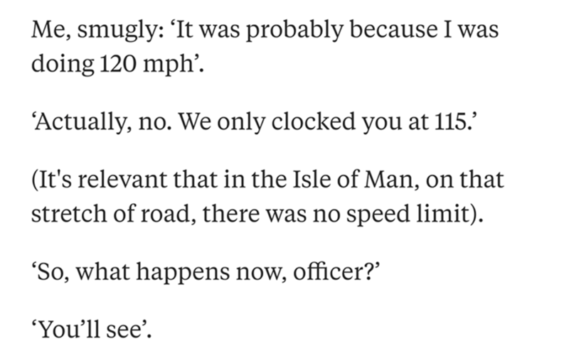 document - Me, smugly It was probably because I was doing 120 mph. Actually, no. We only clocked you at 115. It's relevant that in the Isle of Man, on that stretch of road, there was no speed limit. So, what happens now, officer?' 'You'll see.
