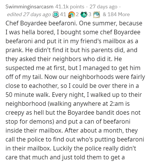 document - Swimminginsarcasm points 27 days ago edited 27 days ago 41 23 & 184 More Chef Boyardee beefaroni. One summer, because I was hella bored, I bought some chef Boyardee beefaroni and put it in my friend's mailbox as a prank. He didn't find it but h