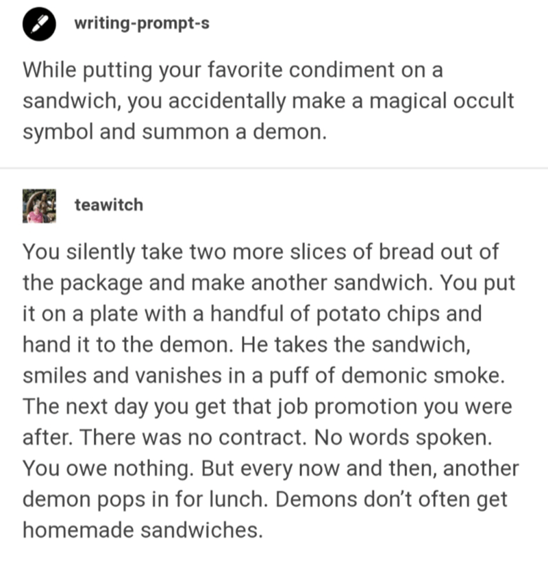 document - writingprompts While putting your favorite condiment on a sandwich, you accidentally make a magical occult symbol and summon a demon. teawitch You silently take two more slices of bread out of the package and make another sandwich. You put it o