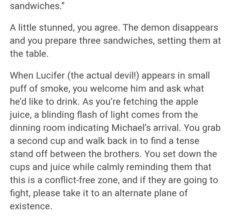 document - sandwiches." A little stunned, you agree. The demon disappears and you prepare three sandwiches, setting them at the table. When Lucifer the actual devil! appears in small puff of smoke, you welcome him and ask what he'd to drink. As you're fet