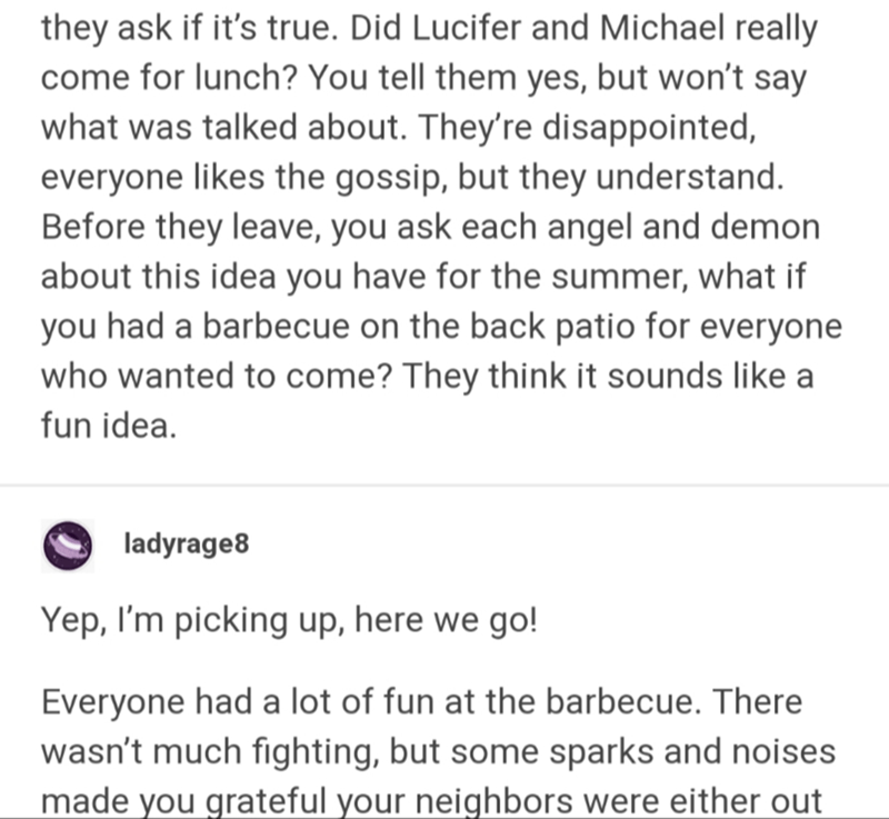 document - they ask if it's true. Did Lucifer and Michael really come for lunch? You tell them yes, but won't say what was talked about. They're disappointed, everyone the gossip, but they understand. Before they leave, you ask each angel and demon about 