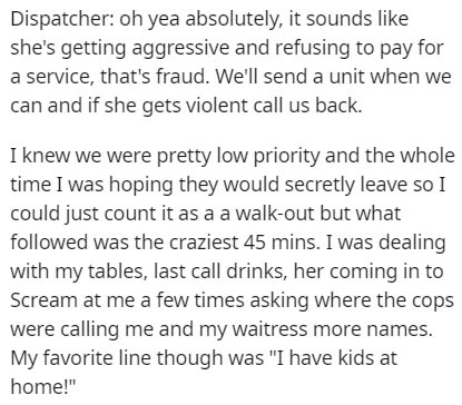 use square brackets - Dispatcher oh yea absolutely, it sounds she's getting aggressive and refusing to pay for a service, that's fraud. We'll send a unit when we can and if she gets violent call us back. I knew we were pretty low priority and the whole ti