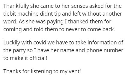Thankfully she came to her senses asked for the debit machine didnt tip and left without another word. As she was paying I thanked them for coming and told them to never to come back. Luckily with covid we have to take information of the party so I have…