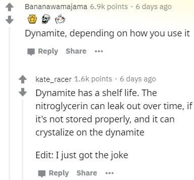 document - Bananawamajama points 6 days ago Dynamite, depending on how you use it ... kate_racer points. 6 days ago Dynamite has a shelf life. The nitroglycerin can leak out over time, if it's not stored properly, and it can crystalize on the dynamite Edi