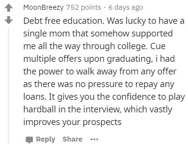 handwriting - MoonBreezy 752 points 6 days ago Debt free education. Was lucky to have a single mom that somehow supported me all the way through college. Cue multiple offers upon graduating, i had the power to walk away from any offer as there was no pres
