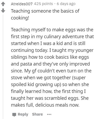 funny song lyrics - Atreides007 425 points. 6 days ago Teaching someone the basics of cooking! Teaching myself to make eggs was the first step in my culinary adventure that started when I was a kid and is still continuing today. I taught my younger siblin