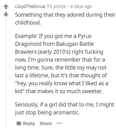 document - Lloyd TheZorua 75 points. 6 days ago Something that they adored during their childhood. Example If you got me a Pyrus Dragonoid from Bakugan Battle Brawlers early 2010's right fucking now, I'm gonna remember that for a long time. Sure, the litt