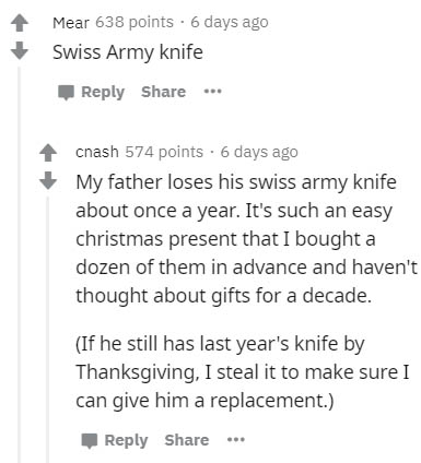 document - Mear 638 points. 6 days ago Swiss Army knife ... cnash 574 points. 6 days ago My father loses his swiss army knife about once a year. It's such an easy christmas present that I bought a dozen of them in advance and haven't thought about gifts f