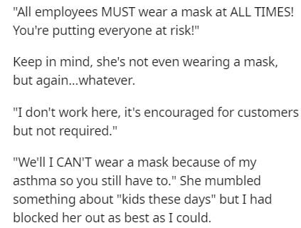 document - All employees Must wear a mask at All Times! You're putting everyone at risk!" Keep in mind, she's not even wearing a mask, but again...whatever. "I don't work here, it's encouraged for customers but not required." "We'll I Can'T wear a mask be