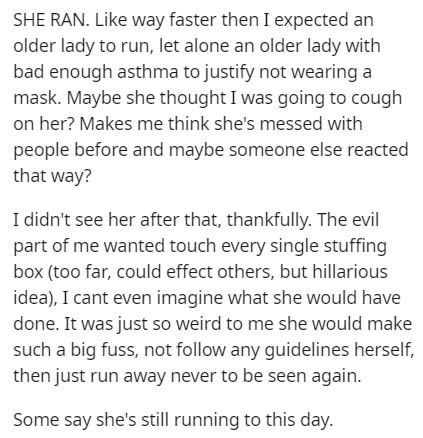document - She Ran. way faster then I expected an older lady to run, let alone an older lady with bad enough asthma to justify not wearing a mask. Maybe she thought I was going to cough on her? Makes me think she's messed with people before and maybe some