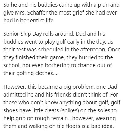 document - So he and his buddies came up with a plan and give Mrs. Schaffer the most grief she had ever had in her entire life. Senior Skip Day rolls around. Dad and his buddies went to play golf early in the day, as their test was scheduled in the aftern
