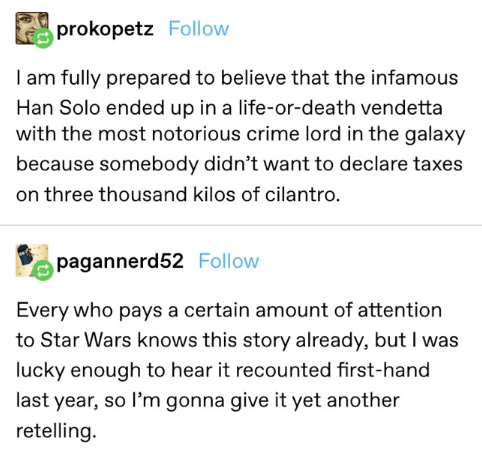 document - prokopetz I am fully prepared to believe that the infamous Han Solo ended up in a lifeordeath vendetta with the most notorious crime lord in the galaxy because somebody didn't want to declare taxes on three thousand kilos of cilantro. pagannerd