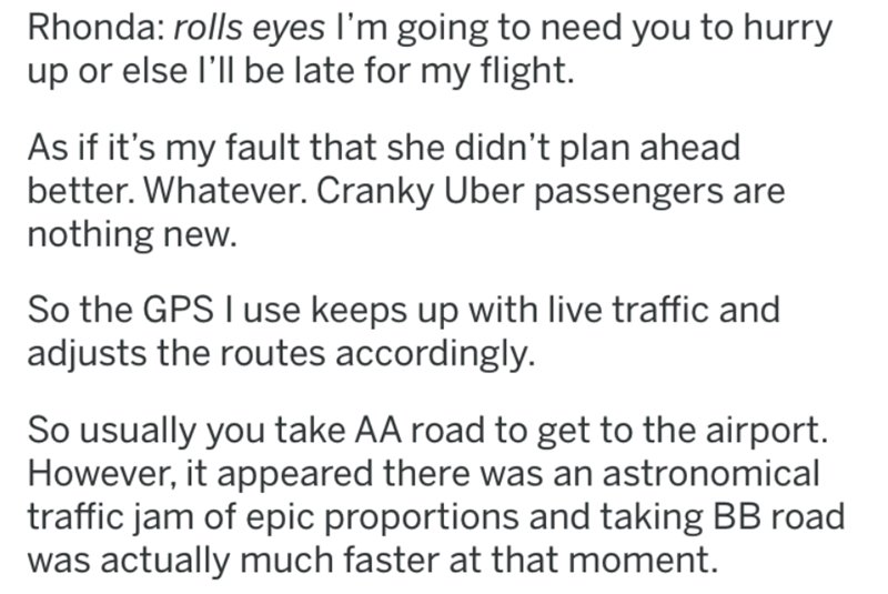 document - Rhonda rolls eyes I'm going to need you to hurry up or else I'll be late for my flight. As if it's my fault that she didn't plan ahead better. Whatever. Cranky Uber passengers are nothing new. So the Gps I use keeps up with live traffic and adj