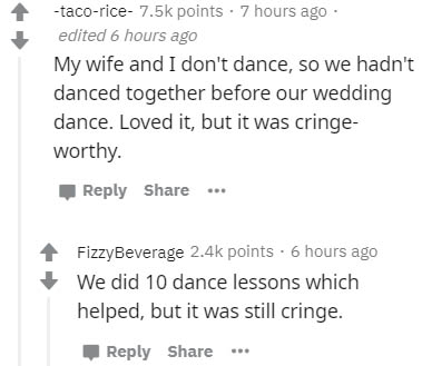 document - tacorice points . 7 hours ago edited 6 hours ago My wife and I don't dance, so we hadn't danced together before our wedding dance. Loved it, but it was cringe worthy. ... FizzyBeverage points. 6 hours ago We did 10 dance lessons which helped, b