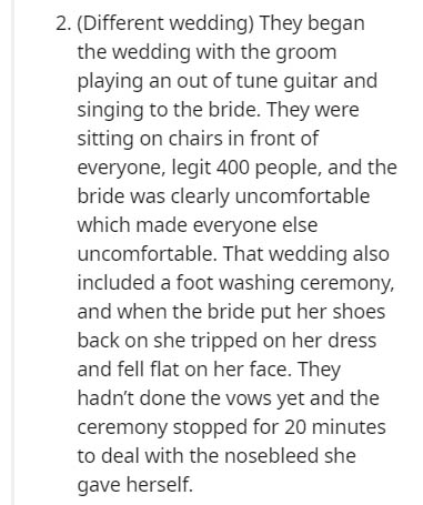 document - 2. Different wedding They began the wedding with the groom playing an out of tune guitar and singing to the bride. They were sitting on chairs in front of everyone, legit 400 people, and the bride was clearly uncomfortable which made everyone e