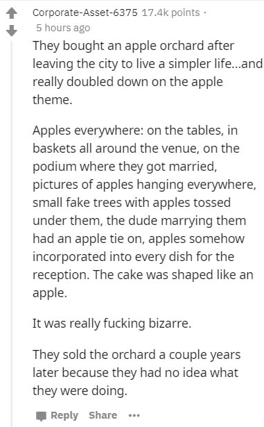 document - CorporateAsset6375 points 5 hours ago They bought an apple orchard after leaving the city to live a simpler life...and really doubled down on the apple theme. Apples everywhere on the tables, in baskets all around the venue, on the podium where