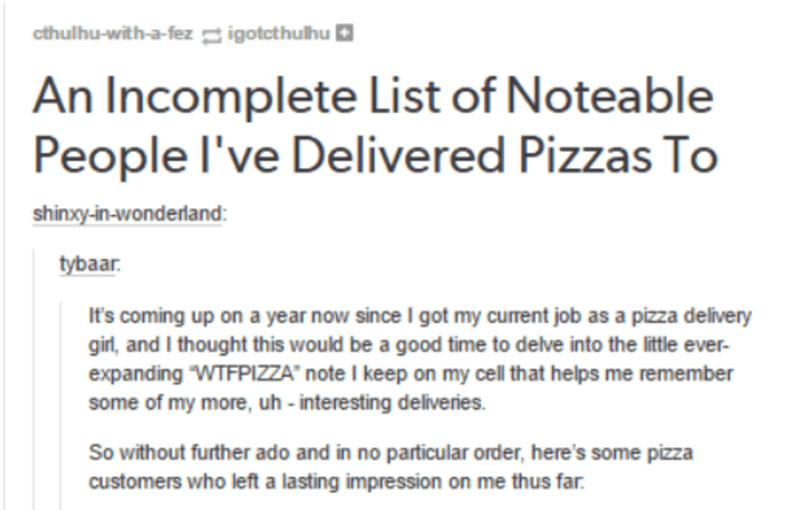 document - cthulhuwithafez igotcthulhu An Incomplete List of Noteable People I've Delivered Pizzas To shinxyinwonderland tybaar. It's coming up on a year now since I got my current job as a pizza delivery girl, and I thought this would be a good time to d