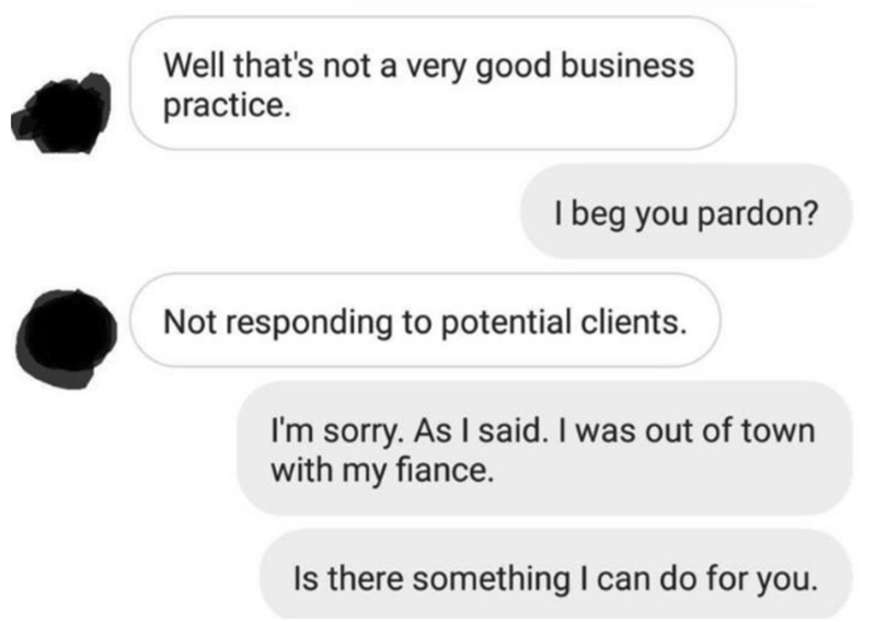 communication - Well that's not a very good business practice. I beg you pardon? Not responding to potential clients. I'm sorry. As I said. I was out of town with my fiance. Is there something I can do for you.