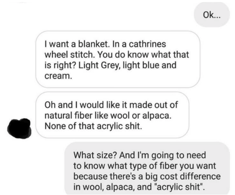 communication - Ok... I want a blanket. In a cathrines wheel stitch. You do know what that is right? Light Grey, light blue and cream. Oh and I would it made out of natural fiber wool or alpaca. None of that acrylic shit. What size? And I'm going to need 