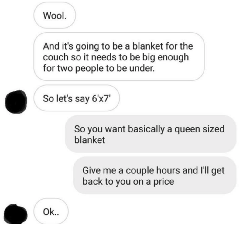 communication - Wool. And it's going to be a blanket for the couch so it needs to be big enough for two people to be under. So let's say 6'x7' So you want basically a queen sized blanket Give me a couple hours and I'll get back to you on a price Ok..