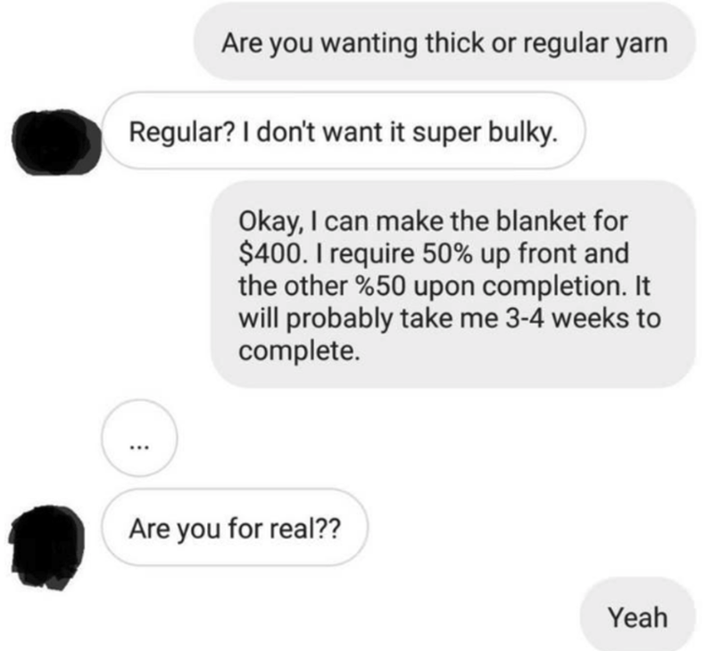 communication - Are you wanting thick or regular yarn Regular? I don't want it super bulky. Okay, I can make the blanket for $400. I require 50% up front and the other %50 upon completion. It will probably take me 34 weeks to complete. ... Are you for rea