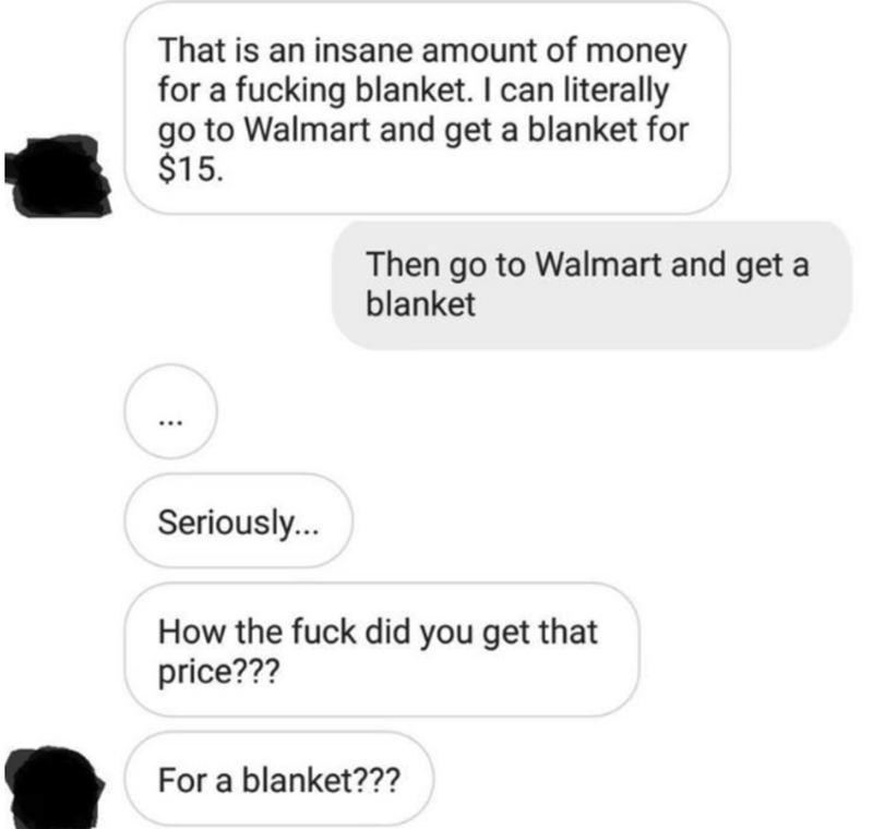 communication - That is an insane amount of money for a fucking blanket. I can literally go to Walmart and get a blanket for $15. Then go to Walmart and get a blanket ... Seriously... How the fuck did you get that price??? For a blanket???
