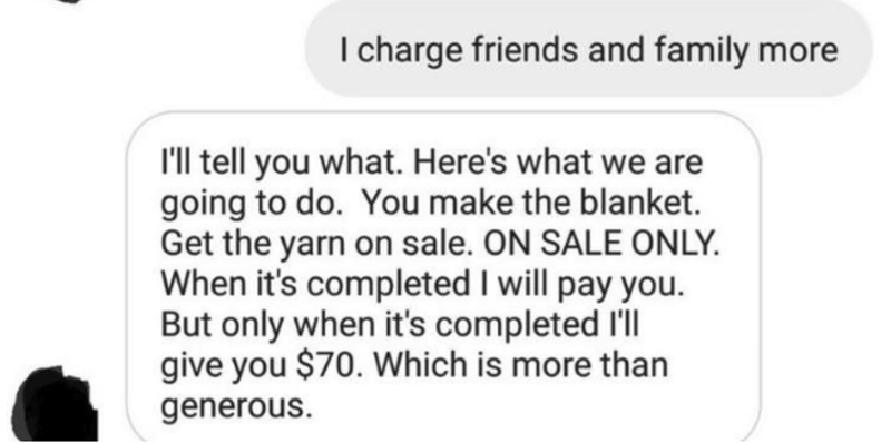 document - I charge friends and family more I'll tell you what. Here's what we are going to do. You make the blanket. Get the yarn on sale. On Sale Only. When it's completed I will pay you. But only when it's completed I'll give you $70. Which is more tha