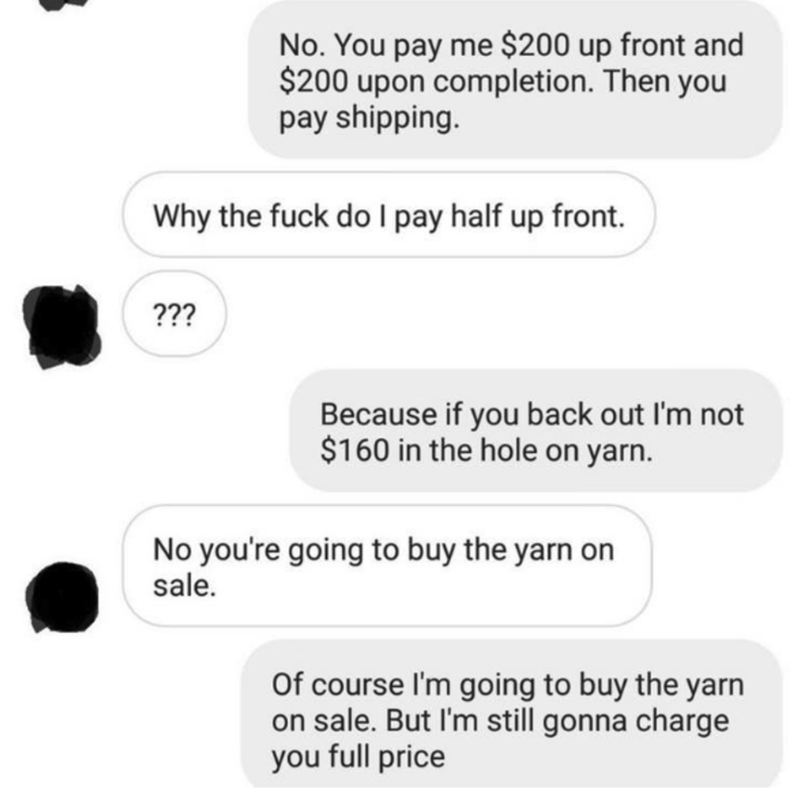 communication - No. You pay me $200 up front and $200 upon completion. Then you pay shipping. Why the fuck do I pay half up front. ??? Because if you back out I'm not $160 in the hole on yarn. No you're going to buy the yarn on sale. Of course I'm going t