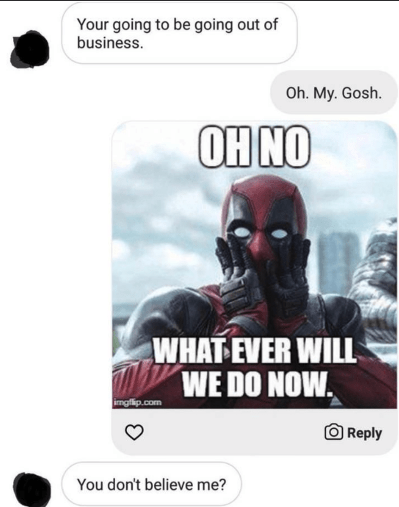 funny deadpool quotes - Your going to be going out of business. Oh. My. Gosh. Oh No What Ever Will We Do Now. imgflip.com O You don't believe me?