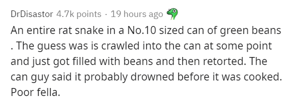 bra puns - DrDisastor points 19 hours ago An entire rat snake in a No.10 sized can of green beans . The guess was is crawled into the can at some point and just got filled with beans and then retorted. The can guy said it probably drowned before it was co
