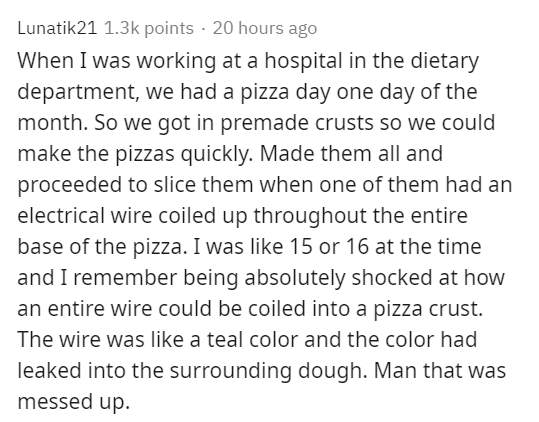 document - Lunatik21 points 20 hours ago When I was working at a hospital in the dietary department, we had a pizza day one day of the month. So we got in premade crusts so we could make the pizzas quickly. Made them all and proceeded to slice them when o