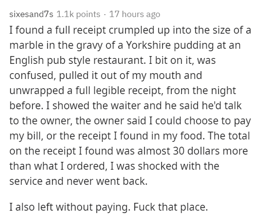document - sixesand7s points 17 hours ago I found a full receipt crumpled up into the size of a marble in the gravy of a Yorkshire pudding at an English pub style restaurant. I bit on it, was confused, pulled it out of my mouth and unwrapped a full legibl