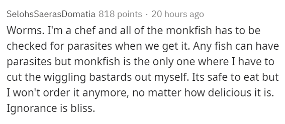 handwriting - SelohsSaeras Domatia 818 points 20 hours ago Worms. I'm a chef and all of the monkfish has to be checked for parasites when we get it. Any fish can have parasites but monkfish is the only one where I have to cut the wiggling bastards out mys