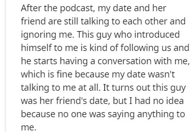 After the podcast, my date and her friend are still talking to each other and ignoring me. This guy who introduced himself to me is kind of ing us and he starts having a conversation with me, which is fine because my date wasn't talking to me at all. It…