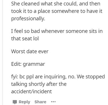document - She cleaned what she could, and then took it to a place somewhere to have it professionally. I feel so bad whenever someone sits in that seat lol Worst date ever Edit grammar fyi bc ppl are inquiring, no. We stopped talking shortly after the…