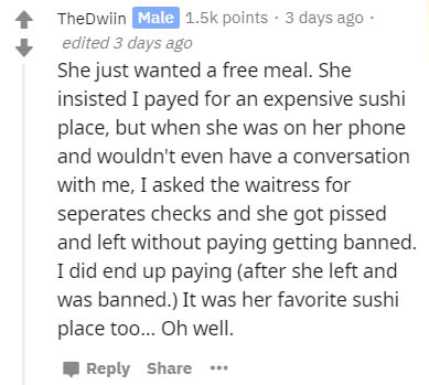document - TheDwiin Male points . 3 days ago edited 3 days ago She just wanted a free meal. She insisted I payed for an expensive sushi place, but when she was on her phone and wouldn't even have a conversation with me, I asked the waitress for seperates 