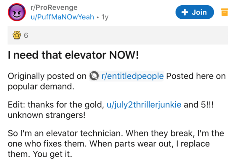 document - rPro Revenge uPuffManOwYeah ly Join 6 I need that elevator Now! rentitledpeople Posted here on Originally posted on popular demand. Edit thanks for the gold, ujuly2thrillerjunkie and 5!!! unknown strangers! So I'm an elevator technician. When t