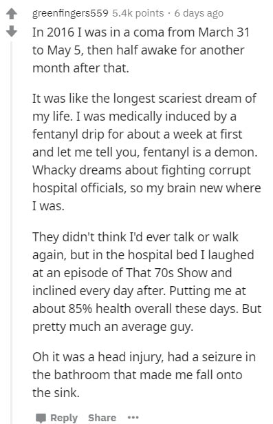document - greenfingers559 points. 6 days ago In 2016 I was in a coma from March 31 to May 5, then half awake for another month after that It was the longest scariest dream of my life. I was medically induced by a fentanyl drip for about a week at first a