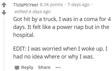 Algorithm - TildaMcYeet points . 7 days ago edited 6 days ago Got hit by a truck, I was in a coma for 4 days. It felt a power nap but in the hospital. Edit I was worried when I woke up, I had no idea where or why I was. ...