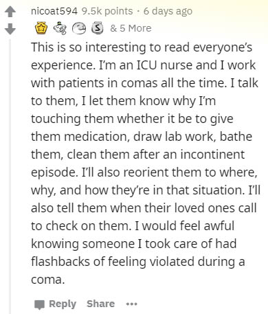 document - nicoat594 points. 6 days ago & 5 More This is so interesting to read everyone's experience. I'm an Icu nurse and I work with patients in comas all the time. I talk to them, I let them know why I'm touching them whether it be to give them medica