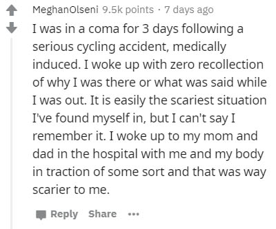 document - Meghan Olseni points . 7 days ago I was in a coma for 3 days ing a serious cycling accident, medically induced. I woke up with zero recollection of why I was there or what was said while I was out. It is easily the scariest situation I've found
