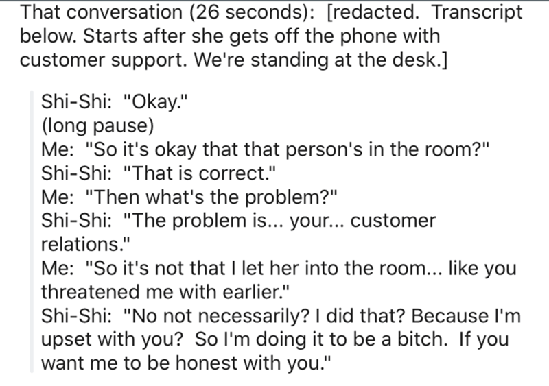 Atrium - That conversation 26 seconds redacted. Transcript below. Starts after she gets off the phone with customer support. We're standing at the desk. ShiShi "Okay." long pause Me "So it's okay that that person's in the room?" ShiShi "That is correct." 