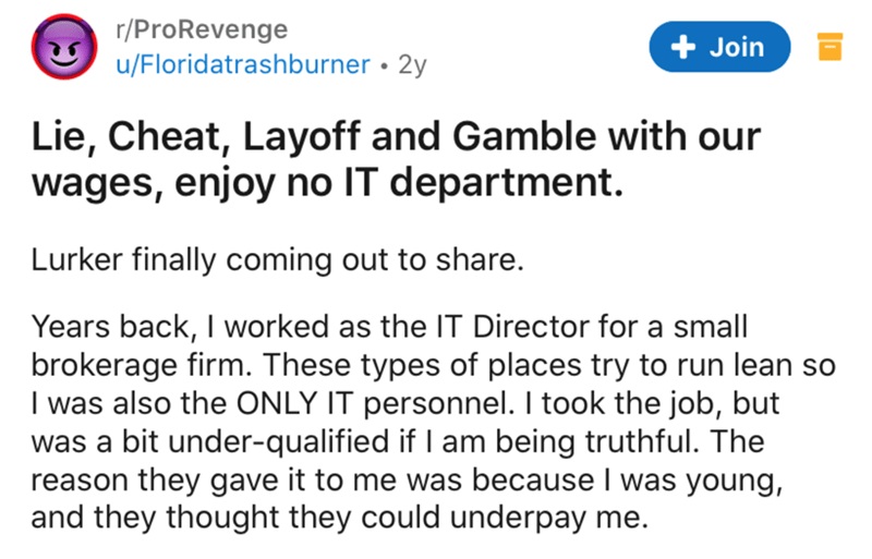 document - rPro Revenge uFloridatrashburner 2y Join Lie, Cheat, Layoff and Gamble with our wages, enjoy no It department. Lurker finally coming out to . Years back, I worked as the It Director for a small brokerage firm. These types of places try to run l
