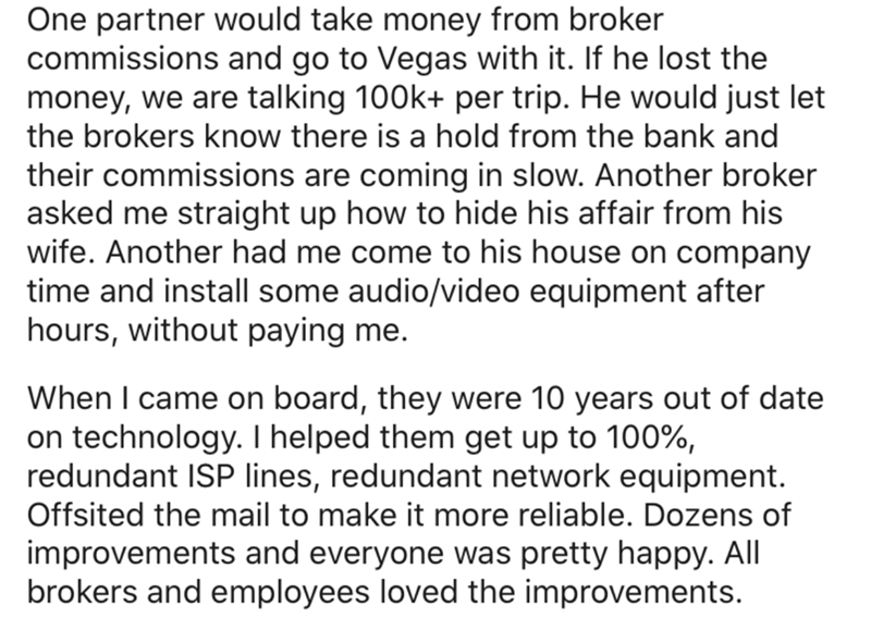One partner would take money from broker commissions and go to Vegas with it. If he lost the money, we are talking per trip. He would just let the brokers know there is a hold from the bank and their commissions are coming in slow. Another broker asked me