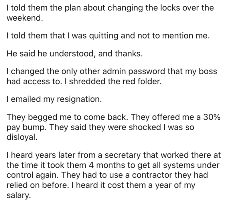document - I told them the plan about changing the locks over the weekend. I told them that I was quitting and not to mention me. He said he understood, and thanks. I changed the only other admin password that my boss had access to. I shredded the red fol
