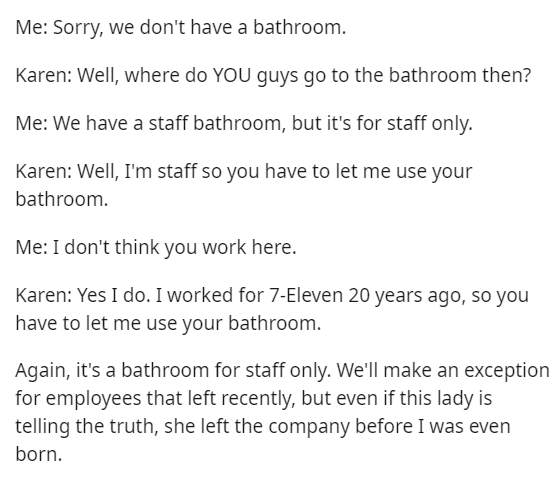 angle - Me Sorry, we don't have a bathroom. Karen Well, where do You guys go to the bathroom then? Me We have a staff bathroom, but it's for staff only. Karen Well, I'm staff so you have to let me use your bathroom. Me I don't think you work here. Karen Y