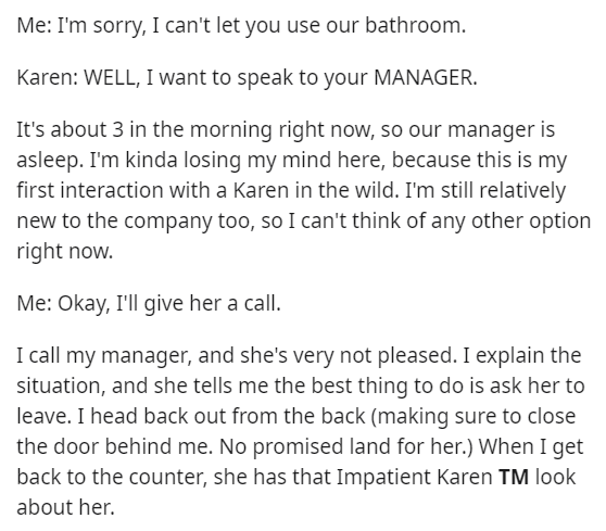 angle - Me I'm sorry, I can't let you use our bathroom. Karen Well, I want to speak to your Manager. It's about 3 in the morning right now, so our manager is asleep. I'm kinda losing my mind here, because this is my first interaction with a Karen in the w
